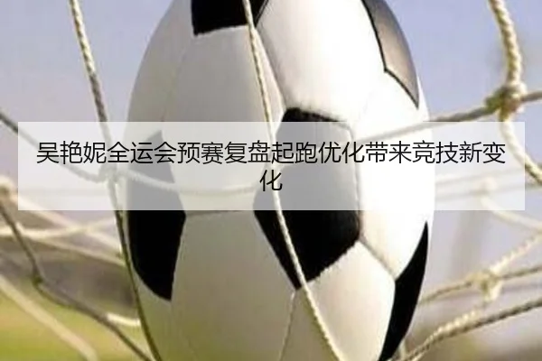 吴艳妮全运会预赛复盘起跑优化带来竞技新变化